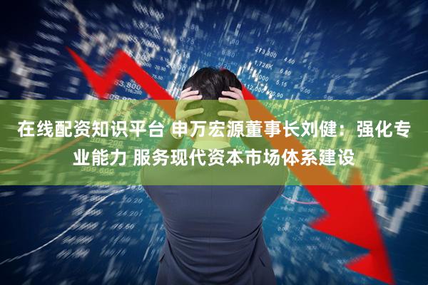 在线配资知识平台 申万宏源董事长刘健：强化专业能力 服务现代资本市场体系建设