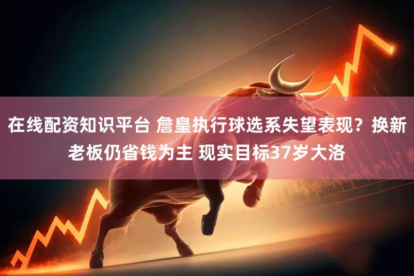 在线配资知识平台 詹皇执行球选系失望表现？换新老板仍省钱为主 现实目标37岁大洛