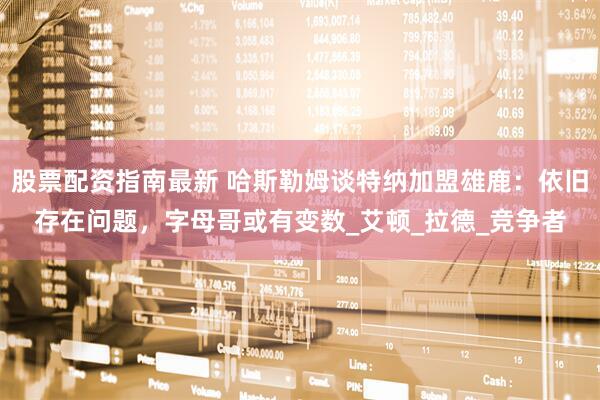 股票配资指南最新 哈斯勒姆谈特纳加盟雄鹿：依旧存在问题，字母哥或有变数_艾顿_拉德_竞争者