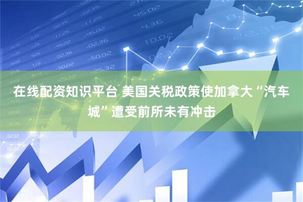 在线配资知识平台 美国关税政策使加拿大“汽车城”遭受前所未有冲击