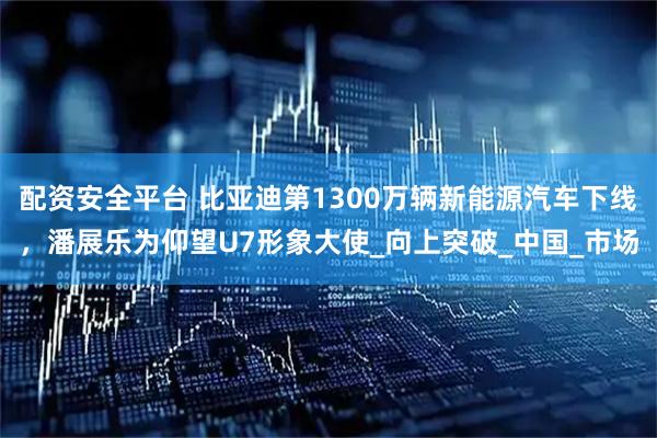 配资安全平台 比亚迪第1300万辆新能源汽车下线，潘展乐为仰望U7形象大使_向上突破_中国_市场