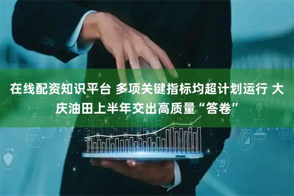 在线配资知识平台 多项关键指标均超计划运行 大庆油田上半年交出高质量“答卷”