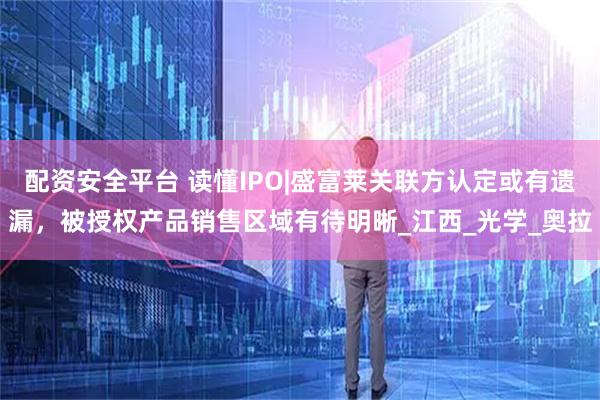 配资安全平台 读懂IPO|盛富莱关联方认定或有遗漏，被授权产品销售区域有待明晰_江西_光学_奥拉