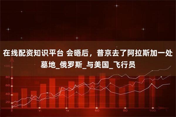 在线配资知识平台 会晤后，普京去了阿拉斯加一处墓地_俄罗斯_与美国_飞行员