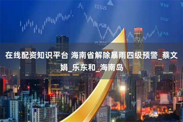 在线配资知识平台 海南省解除暴雨四级预警_蔡文娟_乐东和_海南岛