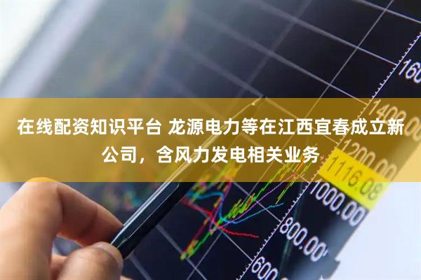 在线配资知识平台 龙源电力等在江西宜春成立新公司，含风力发电相关业务