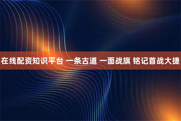 在线配资知识平台 一条古道 一面战旗 铭记首战大捷