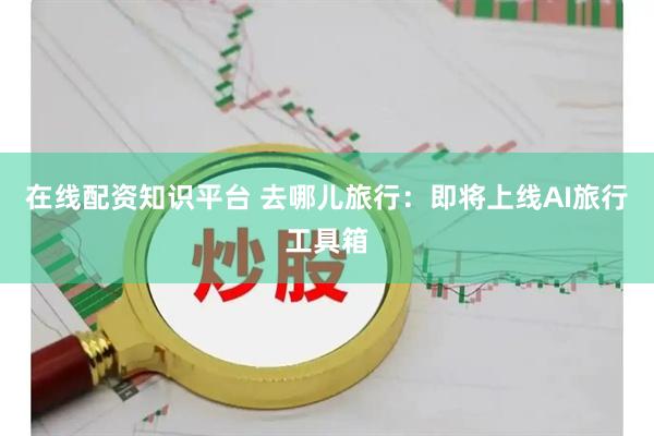 在线配资知识平台 去哪儿旅行：即将上线AI旅行工具箱