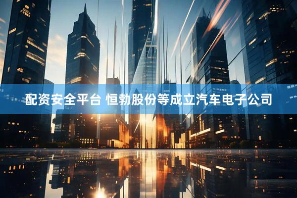 配资安全平台 恒勃股份等成立汽车电子公司