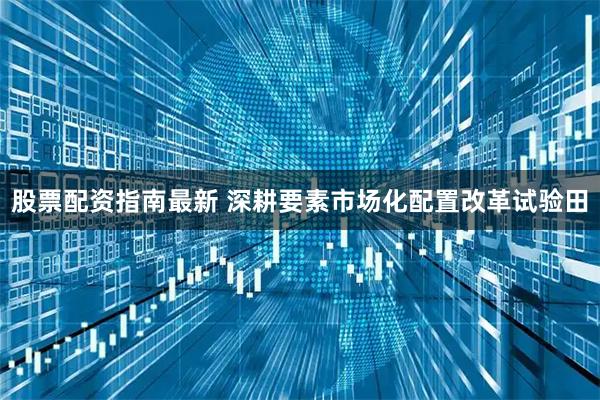 股票配资指南最新 深耕要素市场化配置改革试验田