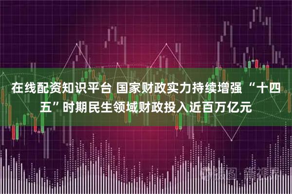 在线配资知识平台 国家财政实力持续增强 “十四五”时期民生领域财政投入近百万亿元