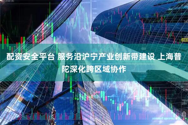 配资安全平台 服务沿沪宁产业创新带建设 上海普陀深化跨区域协作