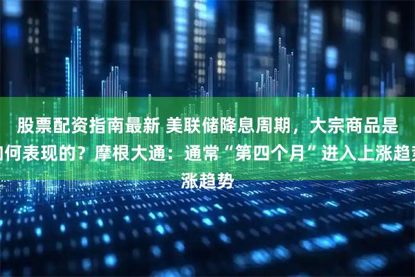 股票配资指南最新 美联储降息周期，大宗商品是如何表现的？摩根大通：通常“第四个月”进入上涨趋势