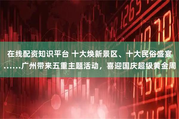 在线配资知识平台 十大焕新景区、十大民俗盛宴……广州带来五重主题活动，喜迎国庆超级黄金周
