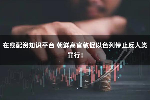在线配资知识平台 朝鲜高官敦促以色列停止反人类罪行！