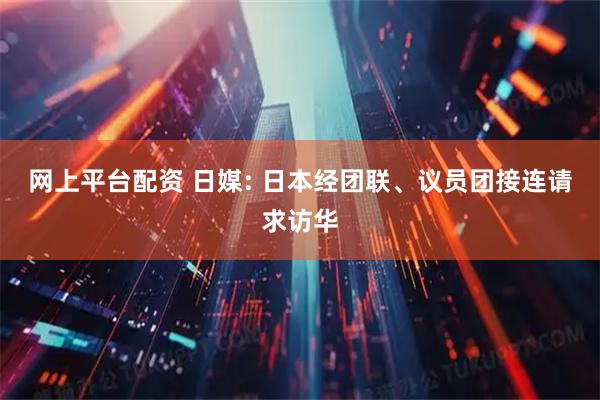 网上平台配资 日媒: 日本经团联、议员团接连请求访华