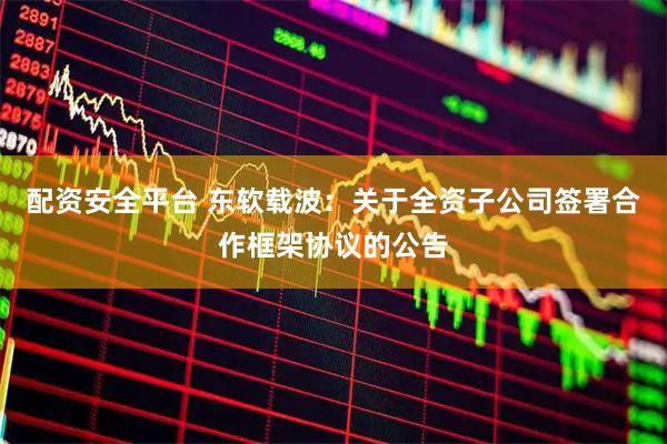 配资安全平台 东软载波:关于全资子公司签署合作框架协议的公告