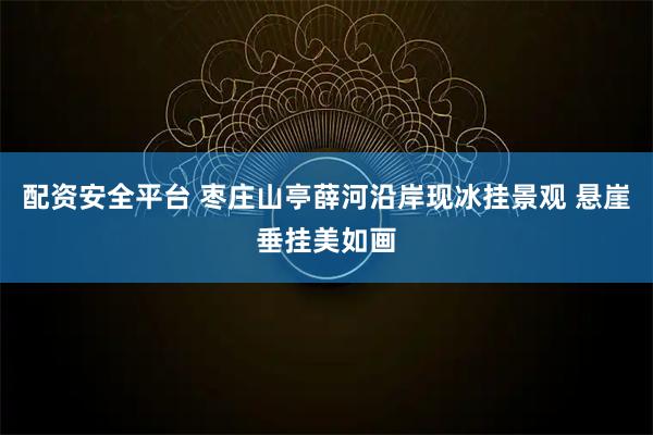 配资安全平台 枣庄山亭薛河沿岸现冰挂景观 悬崖垂挂美如画