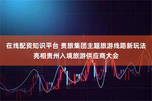 在线配资知识平台 贵旅集团主题旅游线路新玩法亮相贵州入境旅游供应商大会