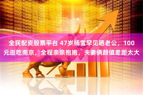 全民配资股票平台 47岁杨雪罕见晒老公，100元逛吃南京，全程亲亲抱抱，夫妻俩颜值差距太大