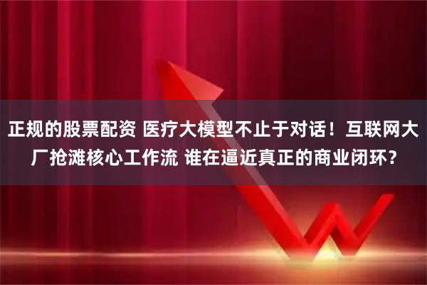 正规的股票配资 医疗大模型不止于对话！互联网大厂抢滩核心工作流 谁在逼近真正的商业闭环？