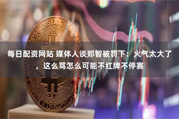 每日配资网站 媒体人谈郑智被罚下：火气太大了，这么骂怎么可能不红牌不停赛
