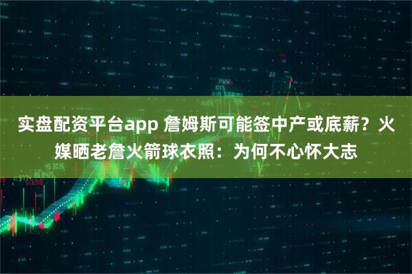 实盘配资平台app 詹姆斯可能签中产或底薪？火媒晒老詹火箭球衣照：为何不心怀大志