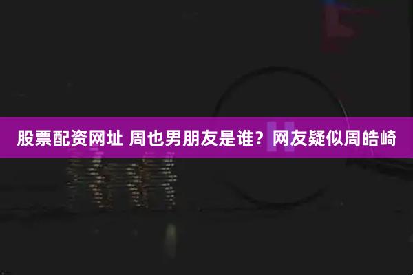 股票配资网址 周也男朋友是谁?网友疑似周皓崎